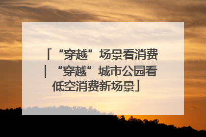 “穿越”场景看消费｜“穿越”城市公园看低空消费新场景