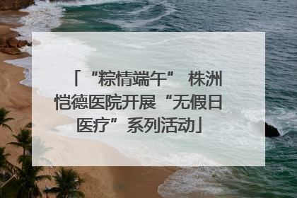 “粽情端午” 株洲恺德医院开展“无假日医疗”系列活动
