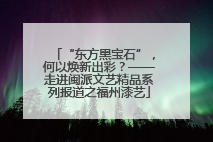 “东方黑宝石”，何以焕新出彩？——走进闽派文艺精品系列报道之福州漆艺
