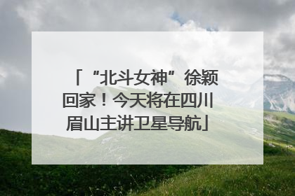 “北斗女神”徐颖回家！今天将在四川眉山主讲卫星导航