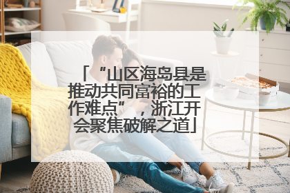 “山区海岛县是推动共同富裕的工作难点”,浙江开会聚焦破解之道
