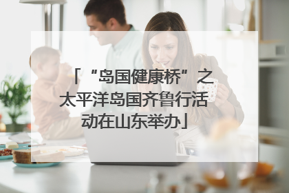 “岛国健康桥”之太平洋岛国齐鲁行活动在山东举办