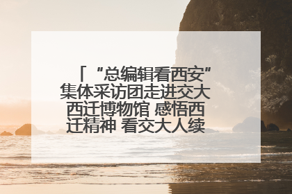 “总编辑看西安”集体采访团走进交大西迁博物馆 感悟西迁精神 看交大人续写爱国奋斗新篇章