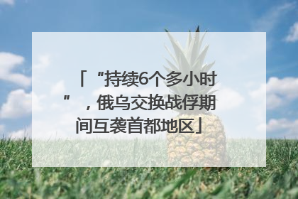 “持续6个多小时”，俄乌交换战俘期间互袭首都地区