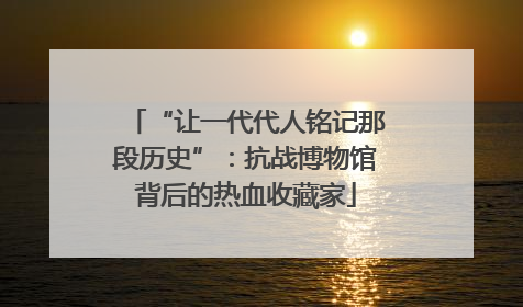 “让一代代人铭记那段历史”：抗战博物馆背后的热血收藏家