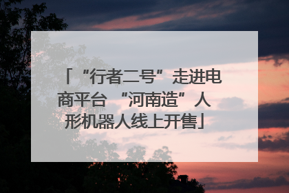 “行者二号”走进电商平台 “河南造”人形机器人线上开售
