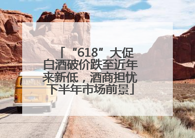 “618”大促白酒破价跌至近年来新低，酒商担忧下半年市场前景