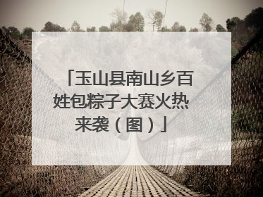 玉山县南山乡百姓包粽子大赛火热来袭（图）