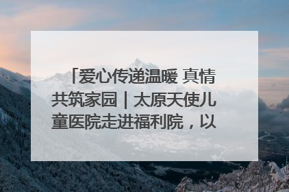 爱心传递温暖 真情共筑家园｜太原天使儿童医院走进福利院，以爱守护童真笑颜！