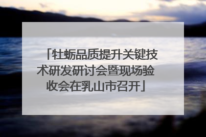 牡蛎品质提升关键技术研发研讨会暨现场验收会在乳山市召开