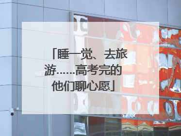 睡一觉、去旅游……高考完的他们聊心愿