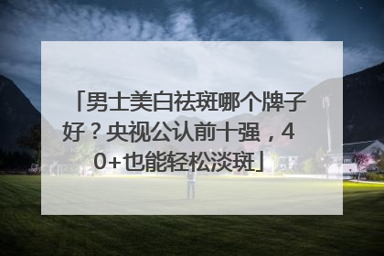 男士美白祛斑哪个牌子好？央视公认前十强，40+也能轻松淡斑