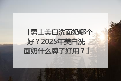 男士美白洗面奶哪个好？2025年美白洗面奶什么牌子好用？