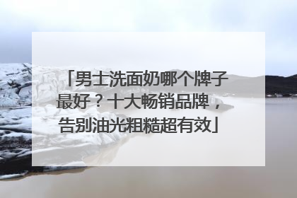 男士洗面奶哪个牌子最好？十大畅销品牌，告别油光粗糙超有效
