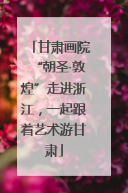 甘肃画院“朝圣·敦煌”走进浙江，一起跟着艺术游甘肃