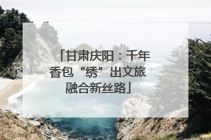 甘肃庆阳：千年香包“绣”出文旅融合新丝路