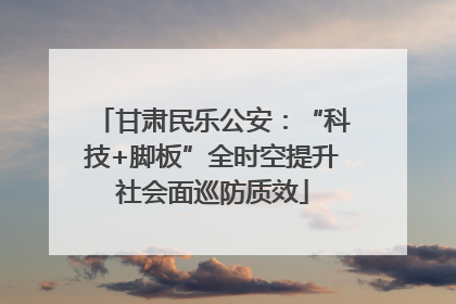 甘肃民乐公安：“科技+脚板”全时空提升社会面巡防质效
