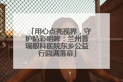 用心点亮视界，守护睛彩明眸：兰州普瑞眼科医院东乡公益行圆满落幕