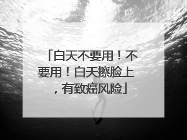 白天不要用！不要用！白天擦脸上，有致癌风险