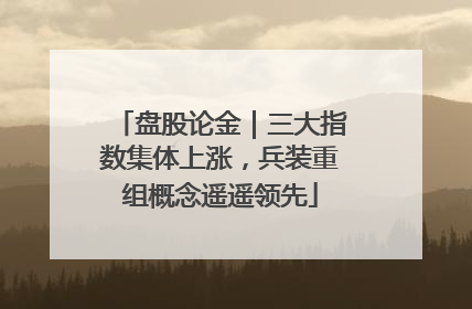 盘股论金｜三大指数集体上涨，兵装重组概念遥遥领先