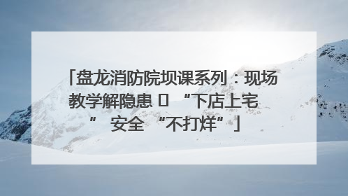 盘龙消防院坝课系列：现场教学解隐患   “下店上宅” 安全 “不打烊”