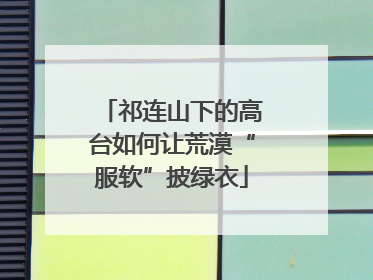 祁连山下的高台如何让荒漠“服软”披绿衣