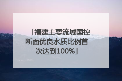 福建主要流域国控断面优良水质比例首次达到100%
