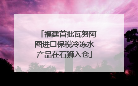 福建首批瓦努阿图进口保税冷冻水产品在石狮入仓