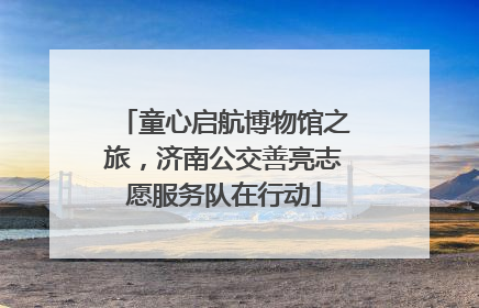 童心启航博物馆之旅，济南公交善亮志愿服务队在行动