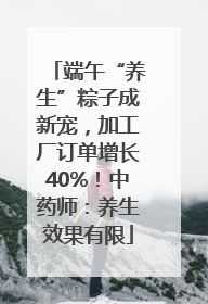 端午“养生”粽子成新宠，加工厂订单增长40%！中药师：养生效果有限