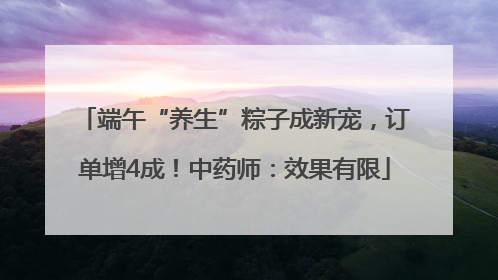 端午“养生”粽子成新宠，订单增4成！中药师：效果有限