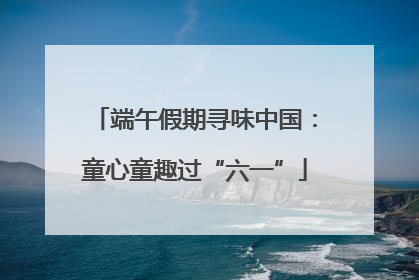 端午假期寻味中国：童心童趣过“六一”