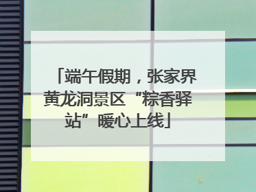 端午假期，张家界黄龙洞景区“粽香驿站”暖心上线