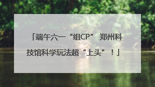 端午六一“组CP” 郑州科技馆科学玩法超“上头”！
