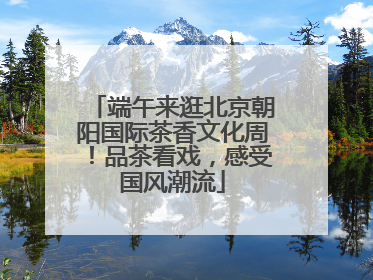 端午来逛北京朝阳国际茶香文化周！品茶看戏，感受国风潮流