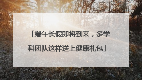 端午长假即将到来，多学科团队这样送上健康礼包