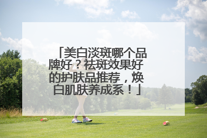 美白淡斑哪个品牌好？祛斑效果好的护肤品推荐，焕白肌肤养成系！