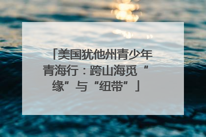 美国犹他州青少年青海行：跨山海觅“缘”与“纽带”