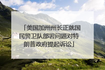 美国加州州长正就国民警卫队部署问题对特朗普政府提起诉讼