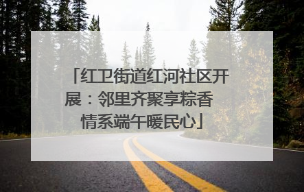 红卫街道红河社区开展：邻里齐聚享粽香 情系端午暖民心