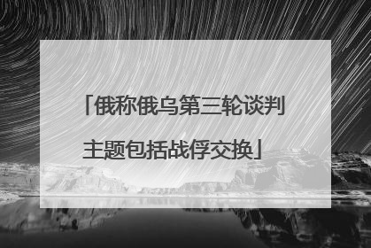 俄称俄乌第三轮谈判主题包括战俘交换