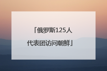俄罗斯125人代表团访问朝鲜