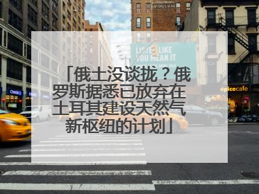 俄土没谈拢？俄罗斯据悉已放弃在土耳其建设天然气新枢纽的计划