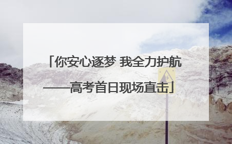 你安心逐梦 我全力护航——高考首日现场直击