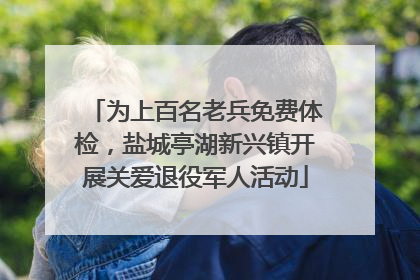 为上百名老兵免费体检，盐城亭湖新兴镇开展关爱退役军人活动
