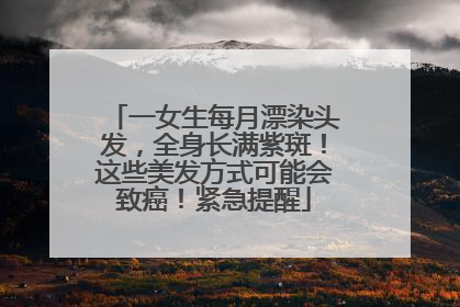 一女生每月漂染头发，全身长满紫斑！这些美发方式可能会致癌！紧急提醒