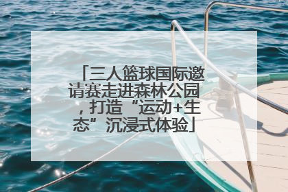 三人篮球国际邀请赛走进森林公园，打造“运动+生态”沉浸式体验