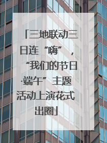 三地联动三日连“嗨”，“我们的节日·端午”主题活动上演花式出圈