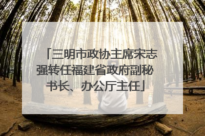 三明市政协主席宋志强转任福建省政府副秘书长、办公厅主任