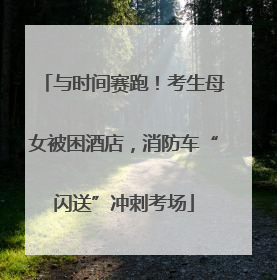 与时间赛跑！考生母女被困酒店，消防车“闪送”冲刺考场